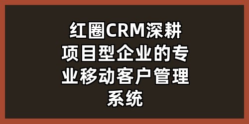 红圈 CRM：深耕项目型企业的专业移动客户管理系统